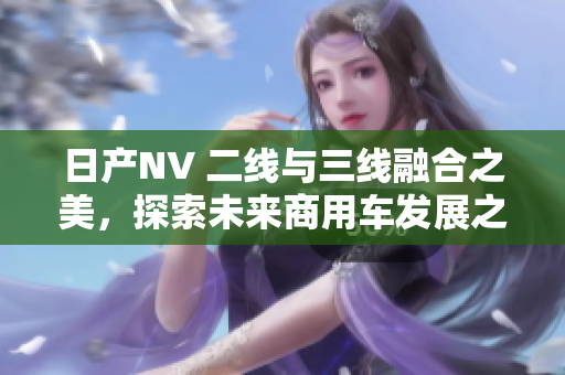 日產(chǎn)NV 二線與三線融合之美，探索未來商用車發(fā)展之路