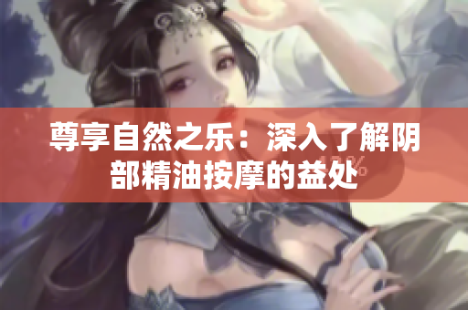 尊享自然之樂：深入了解陰部精油按摩的益處