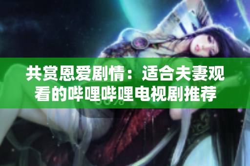 共賞恩愛劇情：適合夫妻觀看的嗶哩嗶哩電視劇推薦