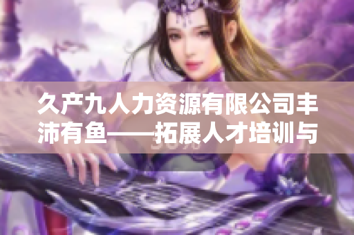 久產(chǎn)九人力資源有限公司豐沛有魚——拓展人才培訓(xùn)與發(fā)展新領(lǐng)域