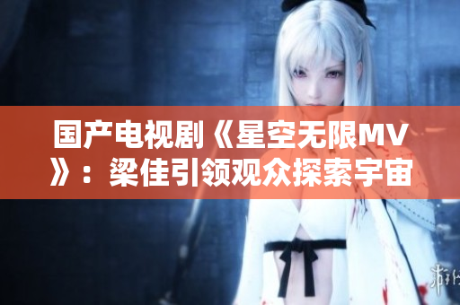 國產(chǎn)電視劇《星空無限MV》：梁佳引領(lǐng)觀眾探索宇宙奇跡