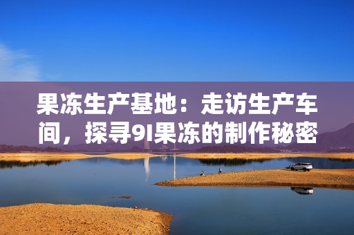 果凍生產(chǎn)基地：走訪生產(chǎn)車間，探尋9I果凍的制作秘密