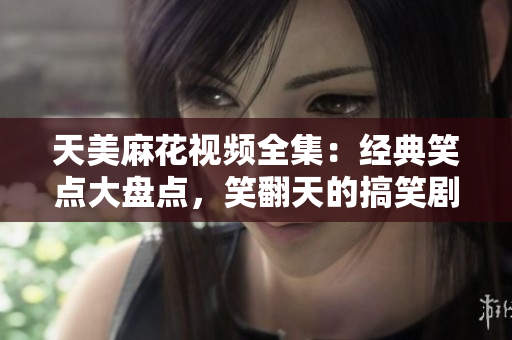 天美麻花視頻全集：經(jīng)典笑點大盤點，笑翻天的搞笑劇集集錦