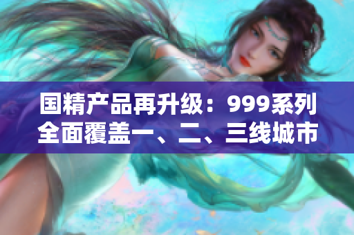 國精產(chǎn)品再升級：999系列全面覆蓋一、二、三線城市