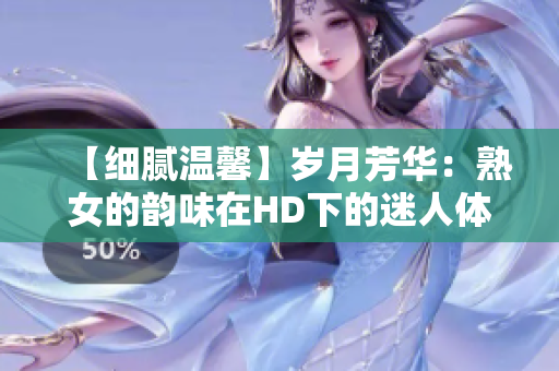 【細(xì)膩溫馨】歲月芳華：熟女的韻味在HD下的迷人體驗(yàn)