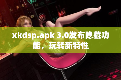 xkdsp.apk 3.0發(fā)布隱藏功能，玩轉(zhuǎn)新特性