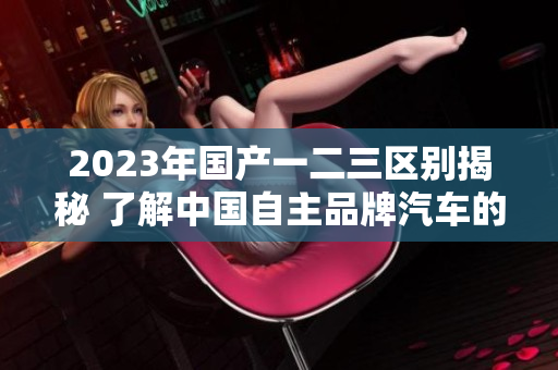 2023年國產(chǎn)一二三區(qū)別揭秘 了解中國自主品牌汽車的演變和特點