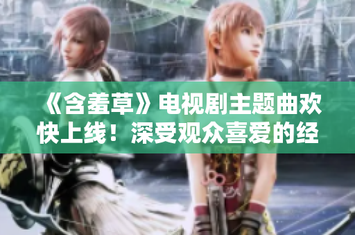 《含羞草》電視劇主題曲歡快上線！深受觀眾喜愛(ài)的經(jīng)典音樂(lè)即將問(wèn)世
