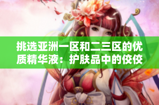 挑選亞洲一區(qū)和二三區(qū)的優(yōu)質(zhì)精華液：護(hù)膚品中的佼佼者