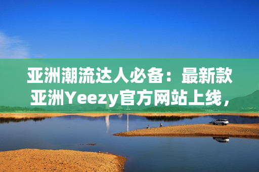 亞洲潮流達(dá)人必備：最新款亞洲Yeezy官方網(wǎng)站上線，全新鞋款盡在其中