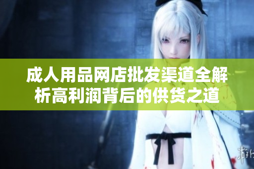 成人用品網(wǎng)店批發(fā)渠道全解析高利潤背后的供貨之道