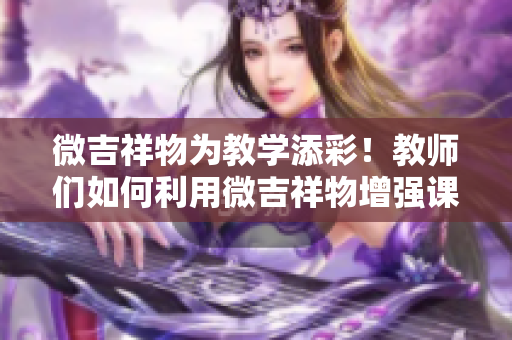 微吉祥物為教學(xué)添彩！教師們?nèi)绾卫梦⒓槲镌鰪?qiáng)課堂互動(dòng)與趣味性？