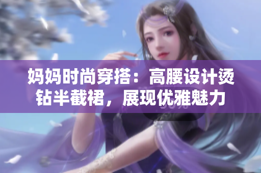 媽媽時(shí)尚穿搭：高腰設(shè)計(jì)燙鉆半截裙，展現(xiàn)優(yōu)雅魅力