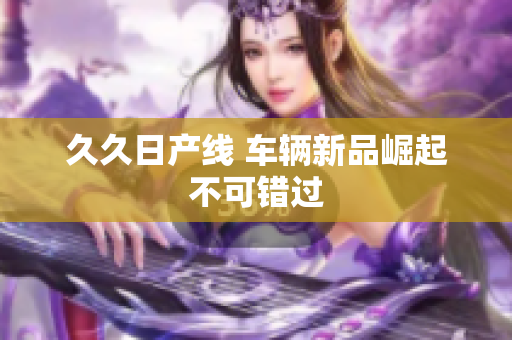 久久日產(chǎn)線 車輛新品崛起不可錯過