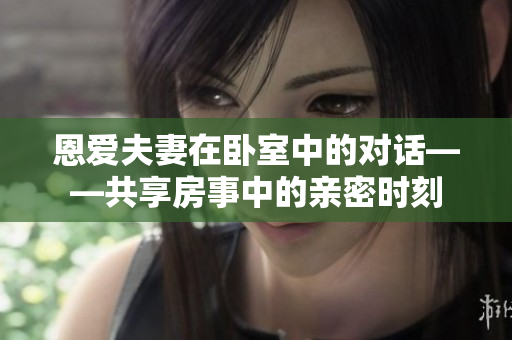 恩愛夫妻在臥室中的對話——共享房事中的親密時刻
