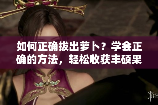 如何正確拔出蘿卜？學會正確的方法，輕松收獲豐碩果實
