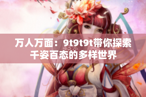 萬人萬面：9t9t9t帶你探索千姿百態(tài)的多樣世界