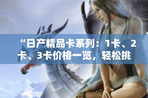 “日產(chǎn)精品卡系列：1卡、2卡、3卡價(jià)格一覽，輕松挑選最適合您的款式”
