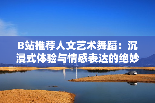 B站推薦人文藝術(shù)舞蹈：沉浸式體驗與情感表達(dá)的絕妙之選