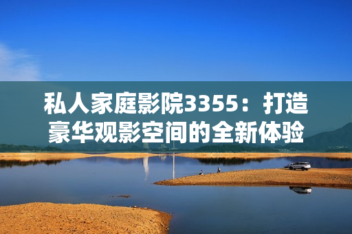 私人家庭影院3355：打造豪華觀影空間的全新體驗(yàn)