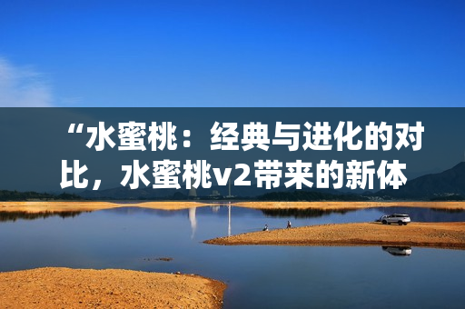 “水蜜桃：經(jīng)典與進(jìn)化的對比，水蜜桃v2帶來的新體驗！”