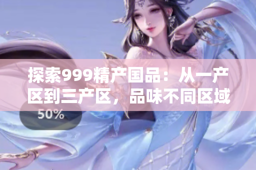 探索999精產(chǎn)國品：從一產(chǎn)區(qū)到三產(chǎn)區(qū)，品味不同區(qū)域的精品之旅