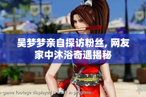 吳夢(mèng)夢(mèng)親自探訪粉絲, 網(wǎng)友家中沐浴奇遇揭秘