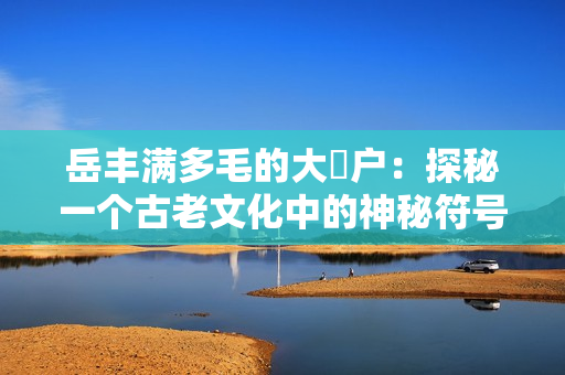岳豐滿多毛的大隂戶：探秘一個古老文化中的神秘符號