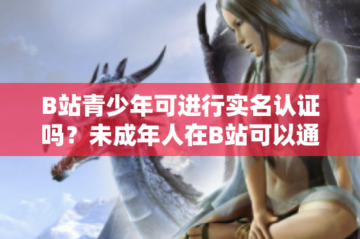 B站青少年可進行實名認證嗎？未成年人在B站可以通過實名認證嗎？