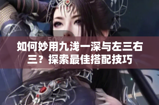 如何妙用九淺一深與左三右三？探索最佳搭配技巧
