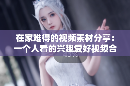 在家難得的視頻素材分享：一個(gè)人看的興趣愛好視頻合集