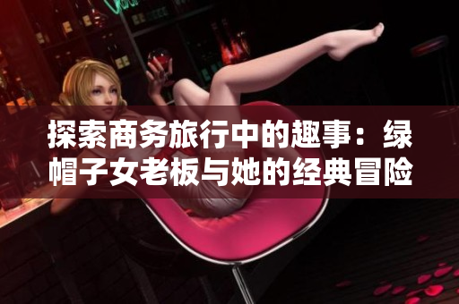 探索商務(wù)旅行中的趣事：綠帽子女老板與她的經(jīng)典冒險(xiǎn)記