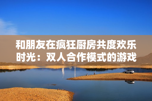 和朋友在瘋狂廚房共度歡樂時(shí)光：雙人合作模式的游戲技巧與攻略大全