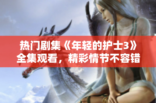 熱門劇集《年輕的護(hù)士3》全集觀看，精彩情節(jié)不容錯過！