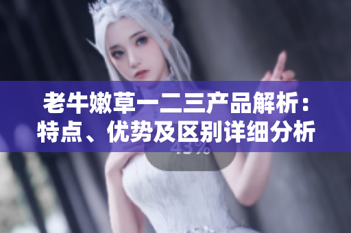 老牛嫩草一二三產(chǎn)品解析：特點(diǎn)、優(yōu)勢(shì)及區(qū)別詳細(xì)分析