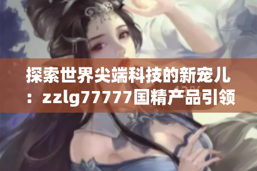 探索世界尖端科技的新寵兒：zzlg77777國精產(chǎn)品引領(lǐng)行業(yè)創(chuàng)新風(fēng)潮