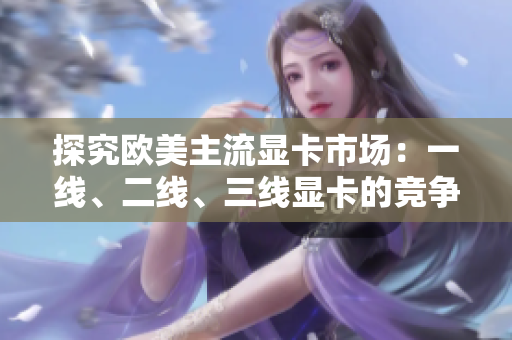 探究歐美主流顯卡市場：一線、二線、三線顯卡的競爭格局