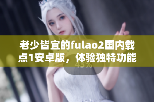 老少皆宜的fulao2國內(nèi)載點1安卓版，體驗獨特功能特色