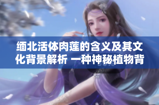 緬北活體肉蓮的含義及其文化背景解析 一種神秘植物背后的故事