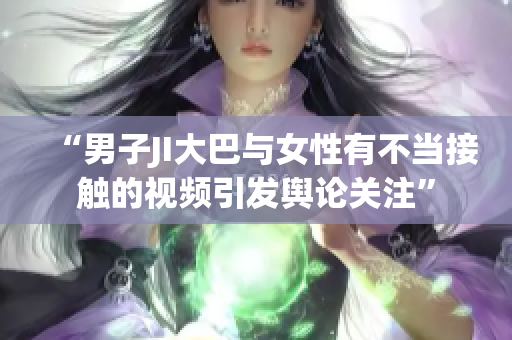 “男子JI大巴與女性有不當(dāng)接觸的視頻引發(fā)輿論關(guān)注”