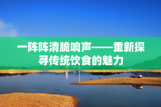 一陣陣清脆響聲——重新探尋傳統(tǒng)飲食的魅力