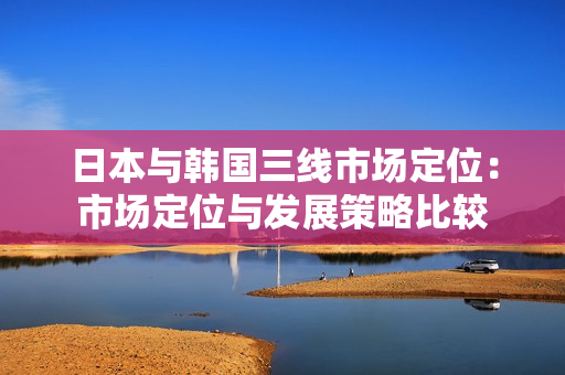 日本與韓國三線市場定位：市場定位與發(fā)展策略比較