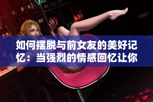 如何擺脫與前女友的美好記憶：當(dāng)強(qiáng)烈的情感回憶讓你難以繼續(xù)前行時該怎么辦
