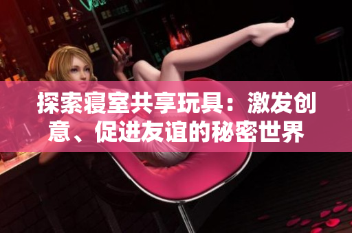 探索寢室共享玩具：激發(fā)創(chuàng)意、促進(jìn)友誼的秘密世界