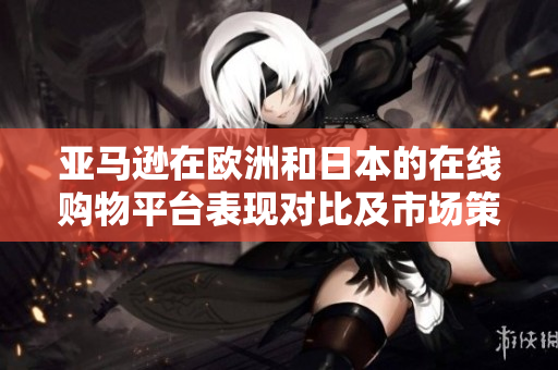 亞馬遜在歐洲和日本的在線購物平臺表現對比及市場策略分析