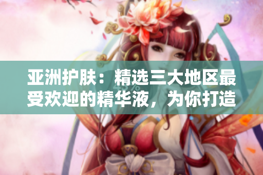 亞洲護膚：精選三大地區(qū)最受歡迎的精華液，為你打造無瑕肌膚的秘密武器