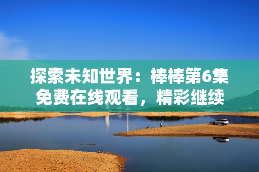 探索未知世界：棒棒第6集免費在線觀看，精彩繼續(xù)