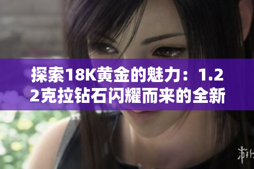探索18K黃金的魅力：1.22克拉鉆石閃耀而來的全新時(shí)尚