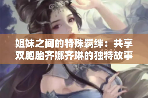 姐妹之間的特殊羈絆：共享雙胞胎齊娜齊琳的獨(dú)特故事