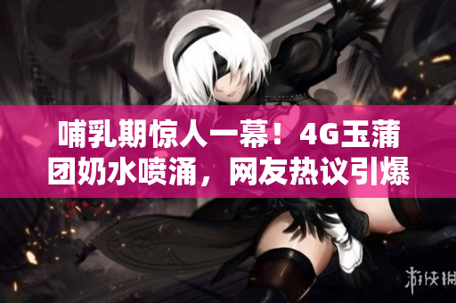 哺乳期驚人一幕！4G玉蒲團奶水噴涌，網(wǎng)友熱議引爆話題